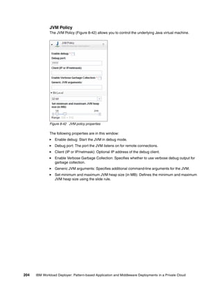 JVM Policy
              The JVM Policy (Figure 8-42) allows you to control the underlying Java virtual machine.




              Figure 8-42 JVM policy properties

              The following properties are in this window:
                 Enable debug: Start the JVM in debug mode.
                 Debug port: The port the JVM listens on for remote connections.
                 Client (IP or IP/netmask): Optional IP address of the debug client.
                 Enable Verbose Garbage Collection: Specifies whether to use verbose debug output for
                 garbage collection.
                 Generic JVM arguments: Specifies additional command-line arguments for the JVM.
                 Set minimum and maximum JVM heap size (in MB): Defines the minimum and maximum
                 JVM heap size using the slide rule.




204   IBM Workload Deployer: Pattern-based Application and Middleware Deployments in a Private Cloud
 