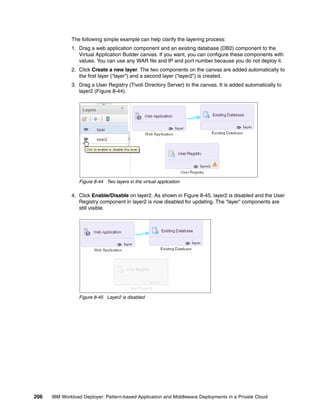 The following simple example can help clarify the layering process:
              1. Drag a web application component and an existing database (DB2) component to the
                 Virtual Application Builder canvas. If you want, you can configure these components with
                 values. You can use any WAR file and IP and port number because you do not deploy it.
              2. Click Create a new layer. The two components on the canvas are added automatically to
                 the first layer (“layer”) and a second layer (“layer2”) is created.
              3. Drag a User Registry (Tivoli Directory Server) to the canvas. It is added automatically to
                 layer2 (Figure 8-44).




                 Figure 8-44 Two layers in the virtual application

              4. Click Enable/Disable on layer2. As shown in Figure 8-45, layer2 is disabled and the User
                 Registry component in layer2 is now disabled for updating. The “layer” components are
                 still visible.




                 Figure 8-45 Layer2 is disabled




206   IBM Workload Deployer: Pattern-based Application and Middleware Deployments in a Private Cloud
 