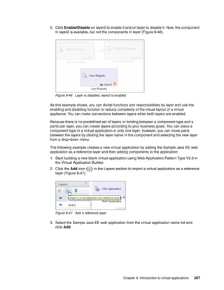 5. Click Enable/Disable on layer2 to enable it and on layer to disable it. Now, the component
   in layer2 is available, but not the components in layer (Figure 8-46).




   Figure 8-46 Layer is disabled, layer2 is enabled

As this example shows, you can divide functions and responsibilities by layer and use the
enabling and disabling function to reduce complexity of the visual layout of a virtual
appliance. You can make connections between layers when both layers are enabled.

Because there is no predefined set of layers or binding between a component type and a
particular layer, you can create layers according to your business goals. You can place a
component type in a virtual application in only one layer; however, you can move parts
between the layers by clicking the layer name in the component and selecting the new layer
from a drop-down menu.

The following example creates a new virtual application by adding the Sample Java EE web
application as a reference layer and then adding components to the application:
1. Start building a new blank virtual application using Web Application Pattern Type V2.0 in
   the Virtual Application Builder.
2. Click the Add icon (    ) in the Layers section to import a virtual application as a reference
   layer (Figure 8-47).




   Figure 8-47 Add a reference layer

3. Select the Sample Java EE web application from the virtual application name list and
   click Add.




                                                 Chapter 8. Introduction to virtual applications   207
 