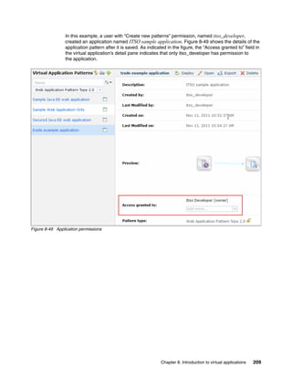 In this example, a user with “Create new patterns” permission, named itso_developer,
                 created an application named ITSO sample application. Figure 8-49 shows the details of the
                 application pattern after it is saved. As indicated in the figure, the “Access granted to” field in
                 the virtual application’s detail pane indicates that only itso_developer has permission to
                 the application.




Figure 8-49 Application permissions




                                                                 Chapter 8. Introduction to virtual applications   209
 