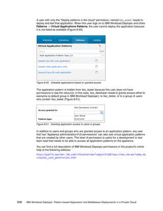 A user with only the “Deploy patterns in the cloud” permission, named itso_tester, needs to
              deploy and test that application. When this user logs on to IBM Workload Deployer and clicks
              Patterns  Virtual Applications Patterns, the user cannot deploy the application because
              it is not listed as available (Figure 8-50).




              Figure 8-50 Viewable applications based on granted access

              The application pattern is hidden from itso_tester because this user does not have
              permissions to see the resource. In this case, itso_developer needs to grants access either to
              everyone (a default group in IBM Workload Deployer), to itso_tester, or to a group of users
              who contain itso_tester (Figure 8-51).




              Figure 8-51 Granting application access to users or groups

              In addition to users and groups who are granted access to an application pattern, any user
              that has “Appliance administration-Full permissions” can also see virtual application patterns
              that are created by other users. This level of permission is useful for a development or test
              team lead that needs to be able to access all application patterns on the appliance.

              You can find a full description of IBM Workload Deployer permissions in the product’s online
              help at the following address:
              http://publib.boulder.ibm.com/infocenter/worlodep/v3r1m0/topic/com.ibm.worlodep.do
              c/aa/aac_user_permissions.html




210   IBM Workload Deployer: Pattern-based Application and Middleware Deployments in a Private Cloud
 