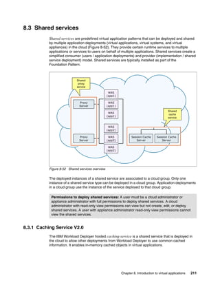8.3 Shared services
           Shared services are predefined virtual application patterns that can be deployed and shared
           by multiple application deployments (virtual applications, virtual systems, and virtual
           appliances) in the cloud (Figure 8-52). They provide certain runtime services to multiple
           applications or services to users on behalf of multiple applications. Shared services create a
           simplified consumer (users / application deployments) and provider (implementation / shared
           service deployment) model. Shared services are typically installed as part of the
           Foundation Pattern.



                            Shared
                             proxy
                            service

                                                   WAS
                                                  (app1)

                              Proxy                WAS
                              Server              (app1)
                                                                                             Shared
                                                   WAS
                                                                                              cache
                                                  (app1)
                                                                                             service


                                                   WAS
                                                  (app2)

                              Proxy                WAS            Session Cache      Session Cache
                              Server              (app2)             Server             Server

                                                   WAS
                                                  (app2)




           Figure 8-52 Shared services overview

           The deployed instances of a shared service are associated to a cloud group. Only one
           instance of a shared service type can be deployed in a cloud group. Application deployments
           in a cloud group use the instance of the service deployed to that cloud group.

            Permissions to deploy shared services: A user must be a cloud administrator or
            appliance administrator with full permissions to deploy shared services. A cloud
            administrator with read-only view permissions can view but not create, edit, or deploy
            shared services. A user with appliance administrator read-only view permissions cannot
            view the shared services.


8.3.1 Caching Service V2.0
           The IBM Workload Deployer hosted caching service is a shared service that is deployed in
           the cloud to allow other deployments from Workload Deployer to use common cached
           information. It enables in-memory cached objects in virtual applications.




                                                           Chapter 8. Introduction to virtual applications   211
 