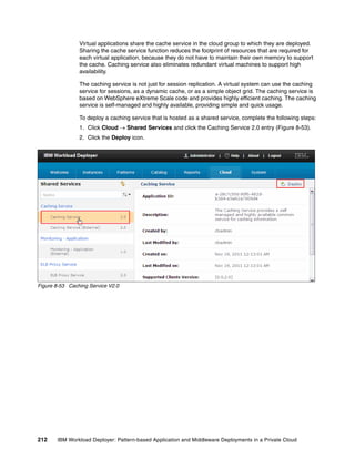 Virtual applications share the cache service in the cloud group to which they are deployed.
                Sharing the cache service function reduces the footprint of resources that are required for
                each virtual application, because they do not have to maintain their own memory to support
                the cache. Caching service also eliminates redundant virtual machines to support high
                availability.

                The caching service is not just for session replication. A virtual system can use the caching
                service for sessions, as a dynamic cache, or as a simple object grid. The caching service is
                based on WebSphere eXtreme Scale code and provides highly efficient caching. The caching
                service is self-managed and highly available, providing simple and quick usage.

                To deploy a caching service that is hosted as a shared service, complete the following steps:
                1. Click Cloud  Shared Services and click the Caching Service 2.0 entry (Figure 8-53).
                2. Click the Deploy icon.




Figure 8-53 Caching Service V2.0




212    IBM Workload Deployer: Pattern-based Application and Middleware Deployments in a Private Cloud
 