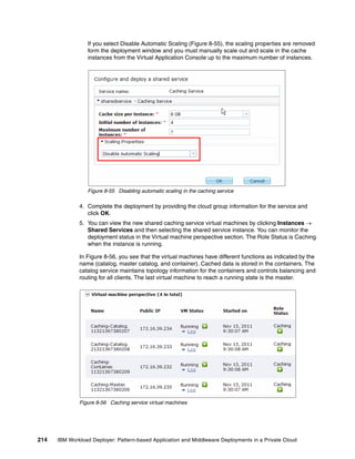 If you select Disable Automatic Scaling (Figure 8-55), the scaling properties are removed
                 form the deployment window and you must manually scale out and scale in the cache
                 instances from the Virtual Application Console up to the maximum number of instances.




                 Figure 8-55 Disabling automatic scaling in the caching service

              4. Complete the deployment by providing the cloud group information for the service and
                 click OK.
              5. You can view the new shared caching service virtual machines by clicking Instances 
                 Shared Services and then selecting the shared service instance. You can monitor the
                 deployment status in the Virtual machine perspective section. The Role Status is Caching
                 when the instance is running.

              In Figure 8-56, you see that the virtual machines have different functions as indicated by the
              name (catalog, master catalog, and container). Cached data is stored in the containers. The
              catalog service maintains topology information for the containers and controls balancing and
              routing for all clients. The last virtual machine to reach a running state is the master.




              Figure 8-56 Caching service virtual machines




214   IBM Workload Deployer: Pattern-based Application and Middleware Deployments in a Private Cloud
 