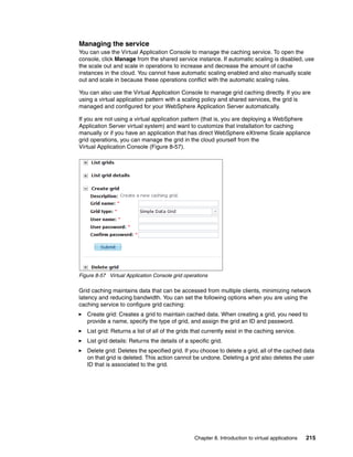 Managing the service
You can use the Virtual Application Console to manage the caching service. To open the
console, click Manage from the shared service instance. If automatic scaling is disabled, use
the scale out and scale in operations to increase and decrease the amount of cache
instances in the cloud. You cannot have automatic scaling enabled and also manually scale
out and scale in because these operations conflict with the automatic scaling rules.

You can also use the Virtual Application Console to manage grid caching directly. If you are
using a virtual application pattern with a scaling policy and shared services, the grid is
managed and configured for your WebSphere Application Server automatically.

If you are not using a virtual application pattern (that is, you are deploying a WebSphere
Application Server virtual system) and want to customize that installation for caching
manually or if you have an application that has direct WebSphere eXtreme Scale appliance
grid operations, you can manage the grid in the cloud yourself from the
Virtual Application Console (Figure 8-57).




Figure 8-57 Virtual Application Console grid operations

Grid caching maintains data that can be accessed from multiple clients, minimizing network
latency and reducing bandwidth. You can set the following options when you are using the
caching service to configure grid caching:
   Create grid: Creates a grid to maintain cached data. When creating a grid, you need to
   provide a name, specify the type of grid, and assign the grid an ID and password.
   List grid: Returns a list of all of the grids that currently exist in the caching service.
   List grid details: Returns the details of a specific grid.
   Delete grid: Deletes the specified grid. If you choose to delete a grid, all of the cached data
   on that grid is deleted. This action cannot be undone. Deleting a grid also deletes the user
   ID that is associated to the grid.




                                                 Chapter 8. Introduction to virtual applications   215
 