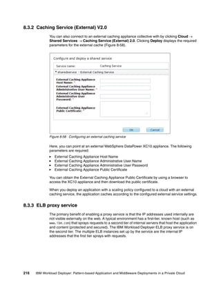 8.3.2 Caching Service (External) V2.0
              You can also connect to an external caching appliance collective with by clicking Cloud 
              Shared Services  Caching Service (External) 2.0. Clicking Deploy displays the required
              parameters for the external cache (Figure 8-58).




              Figure 8-58 Configuring an external caching service

              Here, you can point at an external WebSphere DataPower XC10 appliance. The following
              parameters are required:
                 External Caching Appliance Host Name
                 External Caching Appliance Administrative User Name
                 External Caching Appliance Administrative User Password
                 External Caching Appliance Public Certificate

              You can obtain the External Caching Appliance Public Certificate by using a browser to
              access the XC10 appliance and then download the public certificate.

              When you deploy an application with a scaling policy configured to a cloud with an external
              caching service, the application caches according to the configured external service settings.


8.3.3 ELB proxy service
              The primary benefit of enabling a proxy service is that the IP addresses used internally are
              not visible externally on the web. A typical environment has a first-tier, known host (such as
              www.ibm.com) that sprays requests to a second tier of internal servers that host the application
              and content (protected and secured). The IBM Workload Deployer ELB proxy service is on
              the second tier. The multiple ELB instances set up by the service are the internal IP
              addresses that the first tier sprays with requests.




216   IBM Workload Deployer: Pattern-based Application and Middleware Deployments in a Private Cloud
 