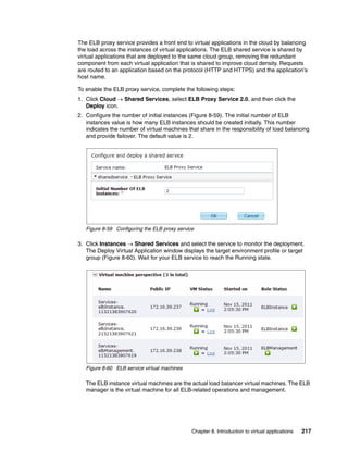 The ELB proxy service provides a front end to virtual applications in the cloud by balancing
the load across the instances of virtual applications. The ELB shared service is shared by
virtual applications that are deployed to the same cloud group, removing the redundant
component from each virtual application that is shared to improve cloud density. Requests
are routed to an application based on the protocol (HTTP and HTTPS) and the application’s
host name.

To enable the ELB proxy service, complete the following steps:
1. Click Cloud  Shared Services, select ELB Proxy Service 2.0, and then click the
   Deploy icon.
2. Configure the number of initial instances (Figure 8-59). The initial number of ELB
   instances value is how many ELB instances should be created initially. This number
   indicates the number of virtual machines that share in the responsibility of load balancing
   and provide failover. The default value is 2.




   Figure 8-59 Configuring the ELB proxy service

3. Click Instances  Shared Services and select the service to monitor the deployment.
   The Deploy Virtual Application window displays the target environment profile or target
   group (Figure 8-60). Wait for your ELB service to reach the Running state.




   Figure 8-60 ELB service virtual machines

   The ELB instance virtual machines are the actual load balancer virtual machines. The ELB
   manager is the virtual machine for all ELB-related operations and management.




                                               Chapter 8. Introduction to virtual applications   217
 