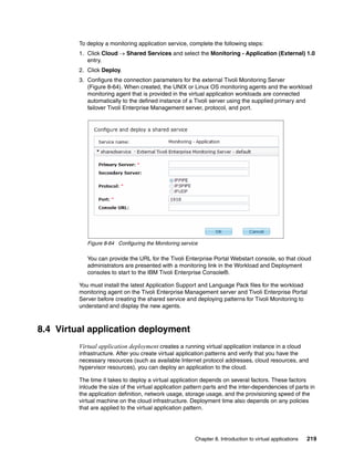 To deploy a monitoring application service, complete the following steps:
         1. Click Cloud  Shared Services and select the Monitoring - Application (External) 1.0
            entry.
         2. Click Deploy.
         3. Configure the connection parameters for the external Tivoli Monitoring Server
            (Figure 8-64). When created, the UNIX or Linux OS monitoring agents and the workload
            monitoring agent that is provided in the virtual application workloads are connected
            automatically to the defined instance of a Tivoli server using the supplied primary and
            failover Tivoli Enterprise Management server, protocol, and port.




            Figure 8-64 Configuring the Monitoring service

            You can provide the URL for the Tivoli Enterprise Portal Webstart console, so that cloud
            administrators are presented with a monitoring link in the Workload and Deployment
            consoles to start to the IBM Tivoli Enterprise Console®.

         You must install the latest Application Support and Language Pack files for the workload
         monitoring agent on the Tivoli Enterprise Management server and Tivoli Enterprise Portal
         Server before creating the shared service and deploying patterns for Tivoli Monitoring to
         understand and display the new agents.



8.4 Virtual application deployment
         Virtual application deployment creates a running virtual application instance in a cloud
         infrastructure. After you create virtual application patterns and verify that you have the
         necessary resources (such as available Internet protocol addresses, cloud resources, and
         hypervisor resources), you can deploy an application to the cloud.

         The time it takes to deploy a virtual application depends on several factors. These factors
         inlcude the size of the virtual application pattern parts and the inter-dependencies of parts in
         the application definition, network usage, storage usage, and the provisioning speed of the
         virtual machine on the cloud infrastructure. Deployment time also depends on any policies
         that are applied to the virtual application pattern.




                                                        Chapter 8. Introduction to virtual applications   219
 