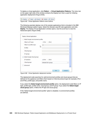 To deploy a virtual application, click Pattern  Virtual Application Patterns. The menu bar
              on the upper right side of the window contains the Deploy icon that is used for initiating
              application deployment (Figure 8-65).



              Figure 8-65 Virtual Application Patterns menu buttons

              The following example deploys one of the sample applications that is included in the IBM
              Workload Deployer pattern types. Select the Sample Java EE web application and click
              Deploy. The Deploy Virtual Application window opens. Use the scroll bar to view the
              Advanced option (Figure 8-66).




              Figure 8-66 Virtual Application deployment window

              The deployment code searches for valid environment profiles and cloud groups that are
              defined on the appliance and filters them based on Internet protocol type (for example, IPv4
              and IPv6), profile type, and profile name.

              If you select the Select target environment profile option, the deployment code filters on IP
              type, profile type, profile name, cloud group, and IP group. If you select the Select target
              cloud group option, it filters the IP type and cloud group.

              If the “Select target environment profile” option is disabled, no environment profiles
              are defined.




220   IBM Workload Deployer: Pattern-based Application and Middleware Deployments in a Private Cloud
 