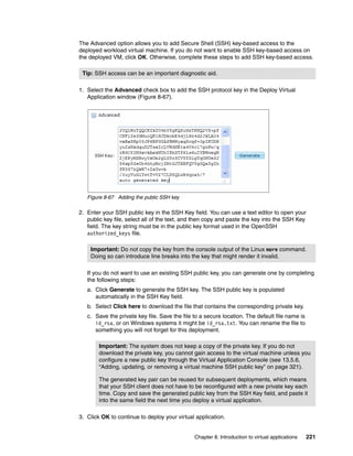 The Advanced option allows you to add Secure Shell (SSH) key-based access to the
deployed workload virtual machine. If you do not want to enable SSH key-based access on
the deployed VM, click OK. Otherwise, complete these steps to add SSH key-based access.

 Tip: SSH access can be an important diagnostic aid.

1. Select the Advanced check box to add the SSH protocol key in the Deploy Virtual
   Application window (Figure 8-67).




   Figure 8-67 Adding the public SSH key

2. Enter your SSH public key in the SSH Key field. You can use a text editor to open your
   public key file, select all of the text, and then copy and paste the key into the SSH Key
   field. The key string must be in the public key format used in the OpenSSH
   authorized_keys file.

    Important: Do not copy the key from the console output of the Linux more command.
    Doing so can introduce line breaks into the key that might render it invalid.

   If you do not want to use an existing SSH public key, you can generate one by completing
   the following steps:
   a. Click Generate to generate the SSH key. The SSH public key is populated
      automatically in the SSH Key field.
   b. Select Click here to download the file that contains the corresponding private key.
   c. Save the private key file. Save the file to a secure location. The default file name is
      id_rsa, or on Windows systems it might be id_rsa.txt. You can rename the file to
      something you will not forget for this deployment.

        Important: The system does not keep a copy of the private key. If you do not
        download the private key, you cannot gain access to the virtual machine unless you
        configure a new public key through the Virtual Application Console (see 13.5.6,
        “Adding, updating, or removing a virtual machine SSH public key” on page 321).

        The generated key pair can be reused for subsequent deployments, which means
        that your SSH client does not have to be reconfigured with a new private key each
        time. Copy and save the generated public key from the SSH Key field, and paste it
        into the same field the next time you deploy a virtual application.

3. Click OK to continue to deploy your virtual application.


                                               Chapter 8. Introduction to virtual applications   221
 