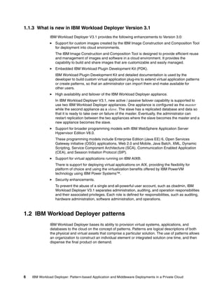1.1.3 What is new in IBM Workload Deployer Version 3.1
               IBM Workload Deployer V3.1 provides the following enhancements to Version 3.0:
                  Support for custom images created by the IBM Image Construction and Composition Tool
                  for deployment into cloud environments.
                  The IBM Image Construction and Composition Tool is designed to provide efficient reuse
                  and management of images and software in a cloud environment. It provides the
                  capability to build and share images that are customizable and easily managed.
                  Embedded IBM Workload Plugin Development Kit (PDK).
                  IBM Workload Plugin Development Kit and detailed documentation is used by the
                  developer to build custom virtual application plug-ins to extend virtual application patterns
                  or create patterns, so that an administrator can import them and make available for
                  other users.
                  High availability and failover of the IBM Workload Deployer appliance.
                  In IBM Workload Deployer V3.1, new active / passive failover capability is supported to
                  use two IBM Workload Deployer appliances. One appliance is configured as the master
                  while the second appliance as a slave. The slave has a replicated database and data so
                  that it is ready to take over on failure of the master. Eventually, the administrator can
                  restart replication between the two appliances where the slave becomes the master and a
                  new appliance becomes the slave.
                  Support for broader programming models with IBM WebSphere Application Server
                  Hypervisor Edition V8.0.
                  These programming models include Enterprise Edition (Java EE) 6, Open Services
                  Gateway initiative (OSGi) applications, Web 2.0 and Mobile, Java Batch, XML, Dynamic
                  Scripting, Service Component Architecture (SCA), Communication Enabled Application
                  (CEA), and Session Initiation Protocol (SIP).
                  Support for virtual applications running on IBM AIX®.
                  There is support for deploying virtual applications on AIX, providing the flexibility for
                  platform of choice and using the virtualization benefits offered by IBM PowerVM
                  technology using IBM Power Systems™.
                  Security enhancements.
                  To prevent the abuse of a single and all-powerful user account, such as cbadmin, IBM
                  Workload Deployer V3.1 separates administration, auditing, and operation responsibilities
                  and their associated privileges. Each role is defined for responsibilities, such as auditing,
                  hardware administration, software administration, and operations.



1.2 IBM Workload Deployer patterns
               IBM Workload Deployer bases its ability to provision virtual systems, applications, and
               databases to the cloud on the concept of patterns. Patterns are logical descriptions of both
               the physical and virtual assets that comprise a particular solution. The use of patterns allows
               an organization to construct an individual element or integrated solution one time, and then
               dispense the final product on demand.




6   IBM Workload Deployer: Pattern-based Application and Middleware Deployments in a Private Cloud
 