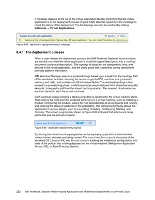 A message displays at the top of the Virtual Application Builder confirming that the virtual
                application is in the deployment process (Figure 8-68). Use the hyperlink in the message to
                check the status of the deployment. The linked page can also be reached by clicking
                Instances  Virtual Applications.




Figure 8-68 Application deployment status message


8.4.1 The deployment process
                When a user initiates the deployment process, the IBM Workload Deployer kernel services
                are started to convert the virtual application’s model (its logical description) into a topology
                document (a physical description). The topology is based on the components, links, and
                policies in the virtual application, and the cloud group that is specified during deployment
                provides platform information.

                IBM Workload Deployer selects a workload image based upon a best fit of the topology. Part
                of this resolution includes choosing the best or supported OS, machine size (processor,
                memory, and disk), and architecture (32-bit versus 64-bit). The resolved topology is then
                passed to a provisioning phase, in which resources are provisioned from shared services (for
                example, to request a grid from the shared caching service). The required cloud resources
                are then started to start the virtual machines.

                Each workload image contains a startup script that is started after the virtual machine starts.
                That script is the hook point for workload behaviors on a virtual machine, such as installing a
                product, configuring the product, waiting for role dependencies to be configured and running,
                and verifying the status of each role in the application. The deployment process shows the
                application in various stages, such as Launching, Installing, Configuring, Starting, and
                Running. The striped progress bar shown in Figure 8-69 indicates that actions are being
                performed and are not yet complete.



                Figure 8-69 Application deployment progress

                Expanding the virtual machine perspective on the deploying application’s detail window
                shows that two statuses are being tracked. The virtual machine status is the status of the
                workload OS (Linux or AIX) and the role status is tracking the installation, configuration, and
                state of the product that is being deployed on the virtual machine (WebSphere Application
                Server, DB2, or Tivoli Directory Server).




222    IBM Workload Deployer: Pattern-based Application and Middleware Deployments in a Private Cloud
 