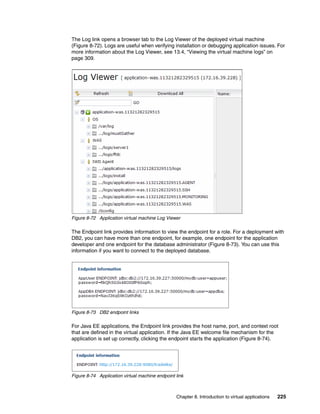 The Log link opens a browser tab to the Log Viewer of the deployed virtual machine
(Figure 8-72). Logs are useful when verifying installation or debugging application issues. For
more information about the Log Viewer, see 13.4, “Viewing the virtual machine logs” on
page 309.




Figure 8-72 Application virtual machine Log Viewer

The Endpoint link provides information to view the endpoint for a role. For a deployment with
DB2, you can have more than one endpoint, for example, one endpoint for the application
developer and one endpoint for the database administrator (Figure 8-73). You can use this
information if you want to connect to the deployed database.




Figure 8-73 DB2 endpoint links

For Java EE applications, the Endpoint link provides the host name, port, and context root
that are defined in the virtual application. If the Java EE welcome file mechanism for the
application is set up correctly, clicking the endpoint starts the application (Figure 8-74).




Figure 8-74 Application virtual machine endpoint link



                                                 Chapter 8. Introduction to virtual applications   225
 