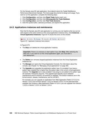 For the Sample Java EE web application, the endpoint starts the Trade6 WebSphere
              Performance Benchmark Sample. The home page documents its design and usage. If you
              want to run the application, complete the following steps:
              1.   Click Configuration, and then click Reset Trade (before each run).
              2.   Click Configuration, and then click (Re)-populate the Trade Database.
              3.   Click Configuration, and then click Test Trade Scenario.
              4.   Click the quotes button, exercise purchases, and explore the application.


8.4.2 Applications instances and maintenance
              Now that the Sample Java EE web application is running, you can explore what you can do
              with respect to the action buttons on the virtual application instance menu. Click Instances 
              Virtual Application Instances. Figure 8-75 shows the icons on this window.



              Figure 8-75 Application Instances menu buttons

              In Figure 8-75:
                   The Stop icon deletes the virtual application instance.

                    Important: There is no recovery or start option if you click Stop. After selecting the
                    Stop icon, if you want to run the virtual application again, you must start a
                    new deployment.

                   The Delete icon removes stopped application instances from the Virtual Application
                   Instances list.
                   The Manage icon opens the Virtual Application Console. For information about this
                   console, see Chapter 13, “Managing virtual applications” on page 303.
                   The Upgrade icon upgrades the application pattern type. It is enabled if you have a
                   pattern type installed that is higher than the pattern type in the current virtual application
                   instance. The Upgrade icon is also enabled if new plug-ins are added to the pattern type
                   (for example, third-party plug-ins). This upgrade type typically occurs between
                   maintenance and fix versions, not versions or releases. The version notations are in the
                   format version, release, maintenance, and fix (V.R.M.F).
                   For example, you can upgrade an application from Web Application Pattern V1.0.0.2 to
                   Version 1.0.0.3, but not from Version 1.0.0.2 to Version 2.0.0.0. If a fix pack becomes
                   available that contains a Web Application Pattern V1.0.0.4, you can upgrade from Version
                   1.0.0.2 or Version 1.0.0.3. to Version 1.0.0.4.




226   IBM Workload Deployer: Pattern-based Application and Middleware Deployments in a Private Cloud
 