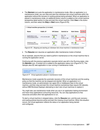 The Maintain icon puts the application in maintenance mode. After an application is in
   maintenance mode, you can stop and start the individual role virtual machines within the
   application without the recovery or scaling policies being activated. When an application is
   placed in maintenance mode, an additional Action column is added on the virtual machine
   perspective detail section to stop and start the virtual machine. Click View in the Action
   column, and then select the Stop or Start icons (Figure 8-76).




   Figure 8-76 Stopping and starting an individual role virtual machine in maintenance mode

   The Resume icon resumes an application after maintenance mode is finished.

As an example, assume that you need to perform maintenance on the virtual machine that is
running the application server.

Continuing with the previous application example (which was left in the Running state), click
the Maintain icon. A toolset icon is added to the application status icon (Figure 8-77). The
Sample Java EE web application is now running in maintenance mode.




Figure 8-77 Virtual application placed in maintenance mode

Maintenance mode suspends the automatic recovery of the virtual machines and the scaling
policy so that the machine can be stopped and started. When an application is in
maintenance mode, an administrator can apply OS or middleware fixes to the virtual
machine, and then stop and start the virtual machine (sometimes fixes require OS reboots),
without IBM Workload Deployer attempting to start new virtual machines to replace it.

You might also use maintenance mode when you are in an application testing environment
and have many applications consuming resources. You can stop applications to free
resources and allow other test applications to run.

To start a virtual machine in stopped status, click the Resume icon, and the auto recovery
and scaling policies become active and start the missing virtual machine. When this situation
occurs, the virtual application reflects the status of an application being started
and configured.




                                                Chapter 8. Introduction to virtual applications   227
 