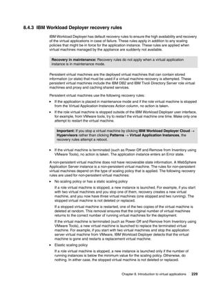 8.4.3 IBM Workload Deployer recovery rules
           IBM Workload Deployer has default recovery rules to ensure the high availability and recovery
           of the virtual applications in case of failure. These rules apply in addition to any scaling
           policies that might be in force for the application instance. These rules are applied when
           virtual machines managed by the appliance are suddenly not available.

            Recovery in maintenance: Recovery rules do not apply when a virtual application
            instance is in maintenance mode.

           Persistent virtual machines are the deployed virtual machines that can contain stored
           information (or state) that must be used if a virtual machine recovery is attempted. These
           persistent virtual machines include the IBM DB2 and IBM Tivoli Directory Server role virtual
           machines and proxy and caching shared services.

           Persistent virtual machines use the following recovery rules:
              If the application is placed in maintenance mode and if the role virtual machine is stopped
              from the Virtual Application Instances Action column, no action is taken.
              If the role virtual machine is stopped outside of the IBM Workload Deployer user interface,
              for example, from VMware tools, try to restart the virtual machine one time. Make only one
              attempt to restart the virtual machine.

               Important: If you stop a virtual machine by clicking IBM Workload Deployer Cloud 
               Hypervisors rather than clicking Patterns  Virtual Application Instances, the
               recovery rules attempt a reboot.

              If the virtual machine is terminated (such as Power Off and Remove from Inventory using
              VMware Tools), no action is taken. The application instance enters an Error state.

           A non-persistent virtual machine does not have recoverable state information. A WebSphere
           Application Server instance is a non-persistent virtual machine. The rules for non-persistent
           virtual machines depend on the type of scaling policy that is applied. The following recovery
           rules are used for non-persistent virtual machines:
              No scaling policy or has a static scaling policy
              If a role virtual machine is stopped, a new instance is launched. For example, if you start
              with two virtual machines and you stop one of them, recovery creates a new virtual
              machine, and you now have three virtual machines (one stopped and two running). The
              stopped virtual machine is not deleted or replaced.
              If a stopped virtual machine is restarted, one of the two copies of the virtual machine is
              deleted at random. This removal ensures that the original number of virtual machines
              returns to the correct number of running virtual machines for the deployment.
              If the virtual machine is terminated (such as Power Off and Remove from Inventory using
              VMware Tools), a new virtual machine is launched to replace the terminated virtual
              machine. For example, if you start with two virtual machines and stop the application
              server virtual machine from VMware, IBM Workload Deployer detects that the virtual
              machine is gone and restarts a replacement virtual machine.
              Elastic scaling policy
              If a role virtual machine is stopped, a new instance is launched only if the number of
              running instances is below the minimum value for the scaling policy. Otherwise, do
              nothing. In either case, the stopped virtual machine is not deleted or replaced.


                                                          Chapter 8. Introduction to virtual applications   229
 