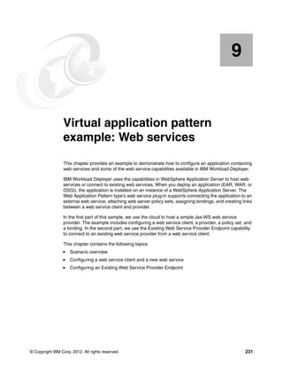 9


    Chapter 9.   Virtual application pattern
                 example: Web services
                 This chapter provides an example to demonstrate how to configure an application containing
                 web services and some of the web service capabilities available in IBM Workload Deployer.

                 IBM Workload Deployer uses the capabilities in WebSphere Application Server to host web
                 services or connect to existing web services. When you deploy an application (EAR, WAR, or
                 OSGi), the application is installed on an instance of a WebSphere Application Server. The
                 Web Application Pattern type’s web service plug-in supports connecting the application to an
                 external web service, attaching web server policy sets, assigning bindings, and creating links
                 between a web service client and provider.

                 In the first part of this sample, we use the cloud to host a simple Jax-WS web service
                 provider. The example includes configuring a web service client, a provider, a policy set, and
                 a binding. In the second part, we use the Existing Web Service Provider Endpoint capability
                 to connect to an existing web service provider from a web service client.

                 This chapter contains the following topics:
                     Scenario overview
                     Configuring a web service client and a new web service
                     Configuring an Existing Web Service Provider Endpoint




© Copyright IBM Corp. 2012. All rights reserved.                                                           231
 
