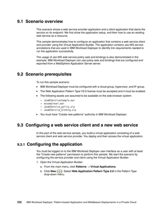 9.1 Scenario overview
                This scenario shows a web service provider application and a client application that starts the
                service on its endpoint. We first show the application setup, and then how to use an existing
                web service as a resource.

                This sample demonstrates how to configure an application that contains a web service client
                and provider using the Virtual Application Builder. The application contains Jax-WS service
                annotations that are used in IBM Workload Deployer to identify link requirements needed to
                run the application successfully.

                The usage of Jax-WS web service policy sets and bindings is also demonstrated in the
                example. IBM Workload Deployer can use policy sets and bindings that are configured and
                exported from a WebSphere Application Server server.



9.2 Scenario prerequisites
                To run this sample scenario:
                   IBM Workload Deployer must be configured with a cloud group, hypervisor, and IP group.
                   The Web Application Pattern Type V2.0 license must be accepted and it must be enabled.
                   The following assets are assumed to be available on the web browser system:
                    –   JaxWSServicesSample.ear
                    –   wssamplesei.war
                    –   JaxWSService_policy.zip
                    –   JaxWSService_binding.zip
                   You must have “Create new patterns” authority in IBM Workload Deployer.



9.3 Configuring a web service client and a new web service
                In this part of the web service sample, you build a virtual application consisting of a web
                service client and web service provider. You deploy and then access the virtual application.


9.3.1   Configuring the application
                You must be logged on to the IBM Workload Deployer user interface as a user with at least
                the “Create new patterns” permission to perform this sample. We start the scenario by
                configuring the service provider and client using the Virtual Application Builder:
                1. Open the Virtual Application Builder:
                   a. From the main menu, click Patterns  Virtual Applications.
                   b. Click New ( ). Select Web Application Pattern Type 2.0 in the Pattern Type
                      drop-down menu.




232     IBM Workload Deployer: Pattern-based Application and Middleware Deployments in a Private Cloud
 