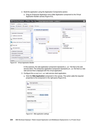 2. Build the application using the Application Components section.
                     a. Drag an Enterprise Application and a Web Application component to the Virtual
                        Application Builder canvas (Figure 9-2).




Figure 9-2 Virtual Application Builder

                     In this scenario, the web application component represents a .war file that is the web
                     service client. The enterprise application component represents an .ear file that is a new
                     web service that is deployed with the virtual application.
                  3. Configure the wssamplesei.war web service client application.
                     a. Click the Web Application component in the canvas. This action adds the required
                        properties to the component in the right pane (Figure 9-3).




                         Figure 9-3 Web application settings



234     IBM Workload Deployer: Pattern-based Application and Middleware Deployments in a Private Cloud
 