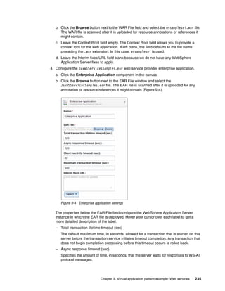 b. Click the Browse button next to the WAR File field and select the wssamplesei.war file.
      The WAR file is scanned after it is uploaded for resource annotations or references it
      might contain.
   c. Leave the Context Root field empty. The Context Root field allows you to provide a
      context root for the web application. If left blank, the field defaults to the file name
      preceding the .war extension. In this case, wssamplesei is used.
   d. Leave the Interim fixes URL field blank because we do not have any WebSphere
      Application Server fixes to apply.
4. Configure the JaxWSServicesSamples.ear web service provider enterprise application.
   a. Click the Enterprise Application component in the canvas.
   b. Click the Browse button next to the EAR File window and select the
      JaxWSServicesSamples.ear file. The EAR file is scanned after it is uploaded for any
      annotation or resource references it might contain (Figure 9-4).




      Figure 9-4 Enterprise application settings

   The properties below the EAR File field configure the WebSphere Application Server
   instance in which the EAR file is deployed. Hover your cursor over each label to get a
   more detailed description of the label.
   – Total transaction lifetime timeout (sec)
      The default maximum time, in seconds, allowed for a transaction that is started on this
      server before the transaction service initiates timeout completion. Any transaction that
      does not begin completion processing before this timeout occurs is rolled back.
   – Async response timeout (sec)
      Specifies the amount of time, in seconds, that the server waits for responses to WS-AT
      protocol messages.




                                Chapter 9. Virtual application pattern example: Web services     235
 