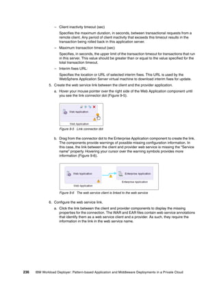 – Client inactivity timeout (sec)
                     Specifies the maximum duration, in seconds, between transactional requests from a
                     remote client. Any period of client inactivity that exceeds this timeout results in the
                     transaction being rolled back in this application server.
                  – Maximum transaction timeout (sec)
                     Specifies, in seconds, the upper limit of the transaction timeout for transactions that run
                     in this server. This value should be greater than or equal to the value specified for the
                     total transaction timeout.
                  – Interim fixes URL:
                     Specifies the location or URL of selected interim fixes. This URL is used by the
                     WebSphere Application Server virtual machine to download interim fixes for update.
              5. Create the web service link between the client and the provider application.
                 a. Hover your mouse pointer over the right side of the Web Application component until
                    you see the link connector dot (Figure 9-5).




                     Figure 9-5 Link connector dot

                 b. Drag from the connector dot to the Enterprise Application component to create the link.
                    The components provide warnings of possible missing configuration information. In
                    this case, the link between the client and provider web service is missing the “Service
                    name” property. Hovering your cursor over the warning symbols provides more
                    information (Figure 9-6).




                     Figure 9-6 The web service client is linked to the web service

              6. Configure the web service link.
                 a. Click the link between the client and provider components to display the missing
                    properties for the connection. The WAR and EAR files contain web service annotations
                    that identify them as a web service client and a provider. As such, they require the
                    information in the link in the web service name.




236   IBM Workload Deployer: Pattern-based Application and Middleware Deployments in a Private Cloud
 