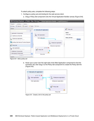 To attach policy sets, complete the following steps:
                 1. Configure a policy set and binding for the web service client.
                    a. Drag a Policy Set component onto the Virtual Application Builder canvas (Figure 9-8).




Figure 9-8 Add a policy set

                    b. Hover your cursor over the right side of the Web Application component to find the
                       connector dot, then drag it to the Policy Set component to create the Policy Set link
                       (Figure 9-9).




                        Figure 9-9 Create a link to the policy set




238     IBM Workload Deployer: Pattern-based Application and Middleware Deployments in a Private Cloud
 