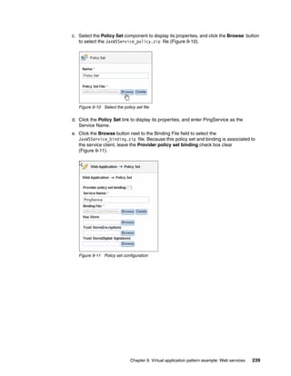 c. Select the Policy Set component to display its properties, and click the Browse button
   to select the JaxWSService_policy.zip file (Figure 9-10).




   Figure 9-10 Select the policy set file

d. Click the Policy Set link to display its properties, and enter PingService as the
   Service Name.
e. Click the Browse button next to the Binding File field to select the
   JaxWSService_binding.zip file. Because this policy set and binding is associated to
   the service client, leave the Provider policy set binding check box clear
   (Figure 9-11).




   Figure 9-11 Policy set configuration




                              Chapter 9. Virtual application pattern example: Web services   239
 