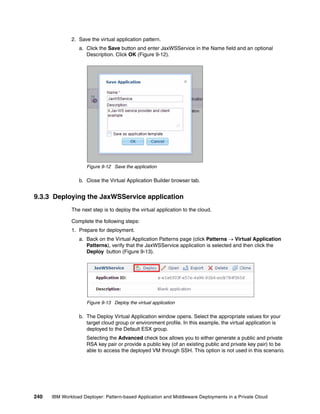 2. Save the virtual application pattern.
                 a. Click the Save button and enter JaxWSService in the Name field and an optional
                    Description. Click OK (Figure 9-12).




                     Figure 9-12 Save the application

                 b. Close the Virtual Application Builder browser tab.


9.3.3 Deploying the JaxWSService application
              The next step is to deploy the virtual application to the cloud.

              Complete the following steps:
              1. Prepare for deployment.
                 a. Back on the Virtual Application Patterns page (click Patterns  Virtual Application
                    Patterns), verify that the JaxWSService application is selected and then click the
                    Deploy button (Figure 9-13).




                     Figure 9-13 Deploy the virtual application

                 b. The Deploy Virtual Application window opens. Select the appropriate values for your
                    target cloud group or environment profile. In this example, the virtual application is
                    deployed to the Default ESX group.
                     Selecting the Advanced check box allows you to either generate a public and private
                     RSA key pair or provide a public key (of an existing public and private key pair) to be
                     able to access the deployed VM through SSH. This option is not used in this scenario.




240   IBM Workload Deployer: Pattern-based Application and Middleware Deployments in a Private Cloud
 