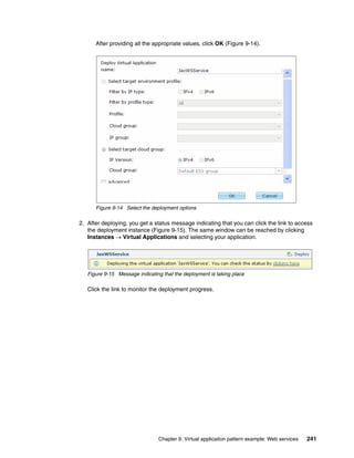 After providing all the appropriate values, click OK (Figure 9-14).




      Figure 9-14 Select the deployment options

2. After deploying, you get a status message indicating that you can click the link to access
   the deployment instance (Figure 9-15). The same window can be reached by clicking
   Instances  Virtual Applications and selecting your application.




   Figure 9-15 Message indicating that the deployment is taking place

   Click the link to monitor the deployment progress.




                                Chapter 9. Virtual application pattern example: Web services   241
 