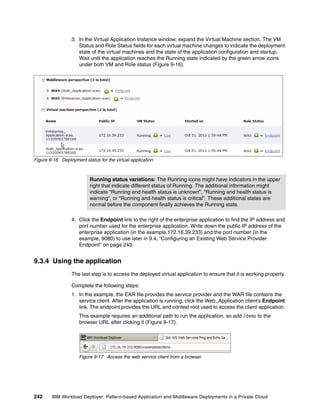 3. In the Virtual Application Instance window, expand the Virtual Machine section. The VM
                     Status and Role Status fields for each virtual machine changes to indicate the deployment
                     state of the virtual machines and the state of the application configuration and startup.
                     Wait until the application reaches the Running state indicated by the green arrow icons
                     under both VM and Role status (Figure 9-16).




Figure 9-16 Deployment status for the virtual application



                          Running status variations: The Running icons might have indicators in the upper
                          right that indicate different status of Running. The additional information might
                          indicate “Running and health status is unknown”, “Running and health status is
                          warning”, or “Running and health status is critical”. These additional states are
                          normal before the component finally achieves the Running state.

                  4. Click the Endpoint link to the right of the enterprise application to find the IP address and
                     port number used for the enterprise application. Write down the public IP address of the
                     enterprise application (in the example,172.16.39.233) and the port number (in the
                     example, 9080) to use later in 9.4, “Configuring an Existing Web Service Provider
                     Endpoint” on page 243.


9.3.4 Using the application
                  The last step is to access the deployed virtual application to ensure that it is working properly.

                  Complete the following steps:
                  1. In the example, the EAR file provides the service provider and the WAR file contains the
                     service client. After the application is running, click the Web_Application client’s Endpoint
                     link. The endpoint provides the URL and context root used to access the client application.
                     This example requires an additional path to run the application, so add /demo to the
                     browser URL after clicking it (Figure 9-17).




                     Figure 9-17 Access the web service client from a browser




242     IBM Workload Deployer: Pattern-based Application and Middleware Deployments in a Private Cloud
 