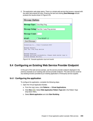2. The application web page opens. There is a simple web service that issues a request with
              the exact text entered as input. Entering the text and clicking Send Message should
              produce the results shown in Figure 9-18.




              Figure 9-18 Example application input and results



9.4 Configuring an Existing Web Service Provider Endpoint
           In this part of the web service sample, use the service provider endpoint deployed in the
           previous example as an existing web service provider endpoint. This web service could be
           any existing function provided by an existing application or third-party service supplier.


9.4.1 Configuring the application
           To configure the application, complete the following steps:
           1. Open the Virtual Application Builder.
              a. From the main menu, click Patterns  Virtual Applications.
              b. Click New ( ). Select Web Application Pattern Type 2.0 in the Pattern Type
                 drop-down menu.
              c. Select Blank application and click Start Building.




                                           Chapter 9. Virtual application pattern example: Web services   243
 