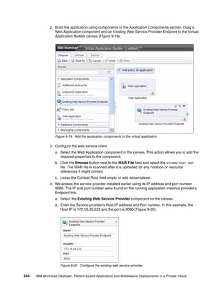 2. Build the application using components in the Application Components section. Drag a
                 Web Application component and an Existing Web Service Provider Endpoint to the Virtual
                 Application Builder canvas (Figure 9-19).




                 Figure 9-19 Add the application components to the virtual application

              3. Configure the web service client.
                 a. Select the Web Application component in the canvas. This action allows you to add the
                    required properties to the component.
                 b. Click the Browse button next to the WAR File field and select the wssamplesei.war
                    file. The WAR file is scanned after it is uploaded for any notation or resource
                    references it might contain.
                 c. Leave the Context Root field empty or add wssamplesei.
              4. We access the service provider installed earlier using its IP address and port number
                 9080. The IP and port number were found on the running application instance provider’s
                 Endpoint link.
                 a. Select the Existing Web Service Provider component on the canvas.
                 a. Enter the Service provider’s Host IP address and Port number. In this example, the
                    Host IP is 172.16.39.233 and the port is 9080 (Figure 9-20).




                     Figure 9-20 Configure the existing web service provider


244   IBM Workload Deployer: Pattern-based Application and Middleware Deployments in a Private Cloud
 
