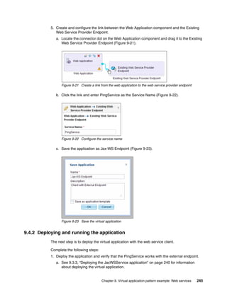 5. Create and configure the link between the Web Application component and the Existing
              Web Service Provider Endpoint.
              a. Locate the connector dot on the Web Application component and drag it to the Existing
                 Web Service Provider Endpoint (Figure 9-21).




                 Figure 9-21 Create a link from the web application to the web service provider endpoint

              b. Click the link and enter PingService as the Service Name (Figure 9-22).




                 Figure 9-22 Configure the service name

              c. Save the application as Jax-WS Endpoint (Figure 9-23).




                 Figure 9-23 Save the virtual application


9.4.2 Deploying and running the application
           The next step is to deploy the virtual application with the web service client.

           Complete the following steps:
           1. Deploy the application and verify that the PingService works with the external endpoint.
              a. See 9.3.3, “Deploying the JaxWSService application” on page 240 for information
                 about deploying the virtual application.


                                           Chapter 9. Virtual application pattern example: Web services    245
 