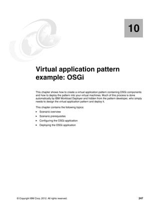 10


   Chapter 10.   Virtual application pattern
                 example: OSGi
                 This chapter shows how to create a virtual application pattern containing OSGi components
                 and how to deploy the pattern into your virtual machines. Much of this process is done
                 automatically by IBM Workload Deployer and hidden from the pattern developer, who simply
                 needs to design the virtual application pattern and deploy it.

                 This chapter contains the following topics:
                     Scenario overview
                     Scenario prerequisites
                     Configuring the OSGi application
                     Deploying the OSGi application




© Copyright IBM Corp. 2012. All rights reserved.                                                       247
 