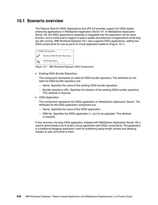 10.1 Scenario overview
              The Feature Pack for OSGi Applications and JPA 2.0 provides support for OSGi based
              enterprise applications in WebSphere Application Server V7. In WebSphere Application
              Server V8, the OSGi applications capability is integrated into the application server base
              function, and is enhanced to support in-place update and extension of applications while they
              are still running. IBM Workload Deployer V3.1 also supports OSGi applications, adding two
              OSGi components for use as parts of virtual application patterns (Figure 10-1).




              Figure 10-1 IBM Workload Deployer OSGi Components

                 Existing OSGi Bundle Repository
                 This component represents an external OSGi bundle repository. The attributes for the
                 external OSGi bundle repository are:
                  – Name: Specifies the name of the existing OSGi bundle repository.
                  – Bundle repository URL: Specifies the location of the existing OSGi bundle repository.
                    This attribute is required.
                 OSGi Application
                 This component represents the OSGi application on WebSphere Application Server. The
                 attributes for the OSGi application component are:
                  – Name: Specifies the name of the OSGi application.
                  – EBA file: Specifies the OSGi application (*.eba) to be uploaded. This attribute
                    is required.

              In this scenario, the blog OSGi application shipped with WebSphere Application Server V8 is
              used to demonstrate how to build a virtual application with OSGi components. The application
              is a traditional blogging application used for publishing essay-length articles and allowing
              readers to add comments to them.




248   IBM Workload Deployer: Pattern-based Application and Middleware Deployments in a Private Cloud
 