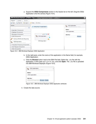 a. Expand the OSGi Components section in the Assets list on the left. Drag the OSGi
                      Application onto the canvas (Figure 10-4).




Figure 10-4 IBM Workload Deployer OSGi Application

                   b. In the right pane, enter the name of this application in the Name field, for example,
                      OSGi Application.
                   c. Click the Browse button next to the EBA File field. Select the .eba file with the
                      application, in this case application.eba, and click Open. The .eba file is uploaded
                      into IBM Workload Deployer (Figure 10-5).




                       Figure 10-5 IBM Workload Deployer OSGi Application attributes

                4. Create the data source.




                                                      Chapter 10. Virtual application pattern example: OSGi   251
 
