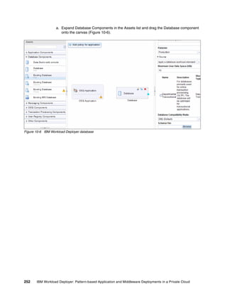 a. Expand Database Components in the Assets list and drag the Database component
                      onto the canvas (Figure 10-6).




Figure 10-6 IBM Workload Deployer database




252    IBM Workload Deployer: Pattern-based Application and Middleware Deployments in a Private Cloud
 