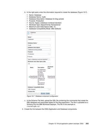 b. In the right pane, enter the information required to create the database (Figure 10-7).
      •   Name: Database
      •   Database Name: mydb
      •   Database Description: Database for blog sample
      •   Purpose: Production
      •   Source: Apply a database workload standard
      •   Workload Type: Departmental Transactional
      •   Maximum User Data Space (GB): 10
      •   Database Compatibility Mode: DB2 (Default)




      Figure 10-7 Database component configuration

   c. In the Schema File field, upload the SQL file containing the commands that create the
      DB2 database and associated tables for the blog application. The file is uploaded as a
      Schema File into IBM Workload Deployer. The file in this example is
      createBlogDb.sql.
5. Create the link between the OSGi Application and Database components.




                                     Chapter 10. Virtual application pattern example: OSGi   253
 