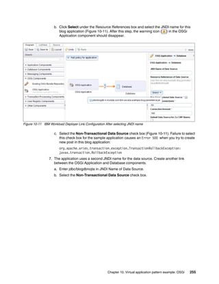 b. Click Select under the Resource References box and select the JNDI name for this
                       blog application (Figure 10-11). After this step, the warning icon ( ) in the OSGi
                       Application component should disappear.




Figure 10-11 IBM Workload Deployer Link Configuration After selecting JNDI name

                    c. Select the Non-Transactional Data Source check box (Figure 10-11). Failure to select
                       this check box for the sample application causes an Error 500 when you try to create
                       new post in this blog application:
                       org.apache.aries.transaction.exception.TransactionRollbackException:
                       javax.transaction.RollbackException
                 7. The application uses a second JNDI name for the data source. Create another link
                    between the OSGi Application and Database components.
                    a. Enter jdbc/blogdbnojta in JNDI Name of Data Source.
                    b. Select the Non-Transactional Data Source check box.




                                                       Chapter 10. Virtual application pattern example: OSGi   255
 