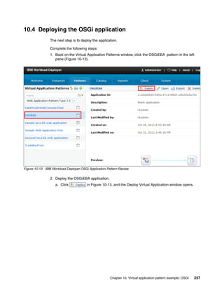 10.4 Deploying the OSGi application
                The next step is to deploy the application.

                Complete the following steps:
                1. Back on the Virtual Application Patterns window, click the OSGiEBA pattern in the left
                   pane (Figure 10-13).




Figure 10-13 IBM Workload Deployer OSGi Application Pattern Review

                2. Deploy the OSGiEBA application.
                   a. Click            in Figure 10-13, and the Deploy Virtual Application window opens.




                                                      Chapter 10. Virtual application pattern example: OSGi   257
 