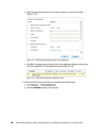 b. Select the appropriate values for your target cloud group or environment profile
                    (Figure 10-14).




                     Figure 10-14 IBM Workload Deployer Deploy Virtual Application

                 c. Click OK. A message opens at the top of the Virtual Application Builder confirming that
                    the virtual application is in the deployment process (Figure 10-15).




                     Figure 10-15 IBM Workload Deployer deployment status

              3. Check the OSGi instance information by completing the following steps:
                 a. Click Instances  Virtual Applications.
                 b. Click the OSGiEBA instance in the left pane.




258   IBM Workload Deployer: Pattern-based Application and Middleware Deployments in a Private Cloud
 