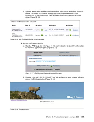 c. View the details of the deployed virtual application in the Virtual Application Instances
                       palette. The details include a list of virtual machines provisioned on the cloud
                       infrastructure for that deployment, the IP address, virtual machine status, and role
                       status (Figure 10-16).




Figure 10-16 IBM Workload Deployer virtual machines

                 4. Access the OSGi application.
                    a. Click the WAS Endpoint link (Figure 10-16) and the detailed Endpoint link information
                       for this OSGi application opens (Figure 10-17).




                       Figure 10-17 IBM Workload Deployer Endpoint Information

                    b. Click the http://172.16.39.225:9080/blog/ link, and another tab or browser opens to
                       access the OSGi application (Figure 10-18).




Figure 10-18 Blog application




                                                       Chapter 10. Virtual application pattern example: OSGi   259
 