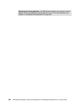 Monitoring the virtual application: The IBM Workload Deployer user interface monitors
               aspects of the virtual application and the systems it runs on. For more information, see
               Chapter 13, “Managing virtual applications” on page 303.




260   IBM Workload Deployer: Pattern-based Application and Middleware Deployments in a Private Cloud
 