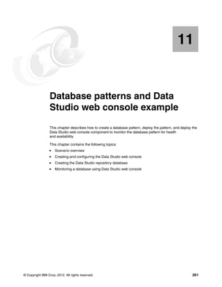 11


   Chapter 11.   Database patterns and Data
                 Studio web console example
                 This chapter describes how to create a database pattern, deploy the pattern, and deploy the
                 Data Studio web console component to monitor the database pattern for health
                 and availability.

                 This chapter contains the following topics:
                     Scenario overview
                     Creating and configuring the Data Studio web console
                     Creating the Data Studio repository database
                     Monitoring a database using Data Studio web console




© Copyright IBM Corp. 2012. All rights reserved.                                                         261
 