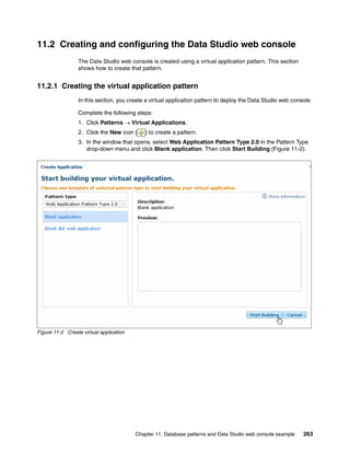 11.2 Creating and configuring the Data Studio web console
                 The Data Studio web console is created using a virtual application pattern. This section
                 shows how to create that pattern.


11.2.1 Creating the virtual application pattern
                 In this section, you create a virtual application pattern to deploy the Data Studio web console.

                 Complete the following steps:
                 1. Click Patterns  Virtual Applications.
                 2. Click the New icon (    ) to create a pattern.
                 3. In the window that opens, select Web Application Pattern Type 2.0 in the Pattern Type
                    drop-down menu and click Blank application. Then click Start Building (Figure 11-2).




Figure 11-2 Create virtual application




                                         Chapter 11. Database patterns and Data Studio web console example   263
 
