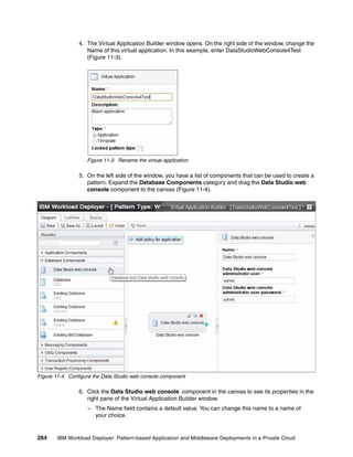 4. The Virtual Application Builder window opens. On the right side of the window, change the
                   Name of this virtual application. In this example, enter DataStudioWebConsole4Test
                   (Figure 11-3).




                   Figure 11-3 Rename the virtual application

                5. On the left side of the window, you have a list of components that can be used to create a
                   pattern. Expand the Database Components category and drag the Data Studio web
                   console component to the canvas (Figure 11-4).




Figure 11-4 Configure the Data Studio web console component

                6. Click the Data Studio web console component in the canvas to see its properties in the
                   right pane of the Virtual Application Builder window.
                    – The Name field contains a default value. You can change this name to a name of
                      your choice.


264    IBM Workload Deployer: Pattern-based Application and Middleware Deployments in a Private Cloud
 