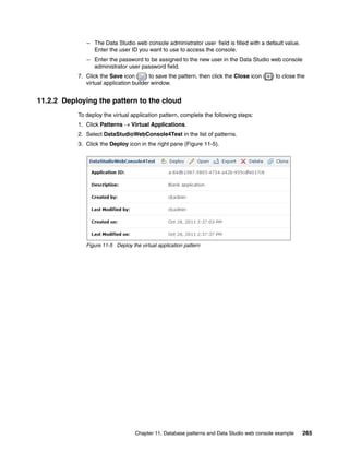 – The Data Studio web console administrator user field is filled with a default value.
                Enter the user ID you want to use to access the console.
              – Enter the password to be assigned to the new user in the Data Studio web console
                administrator user password field.
           7. Click the Save icon ( ) to save the pattern, then click the Close icon (     ) to close the
              virtual application builder window.


11.2.2 Deploying the pattern to the cloud
           To deploy the virtual application pattern, complete the following steps:
           1. Click Patterns  Virtual Applications.
           2. Select DataStudioWebConsole4Test in the list of patterns.
           3. Click the Deploy icon in the right pane (Figure 11-5).




              Figure 11-5 Deploy the virtual application pattern




                                   Chapter 11. Database patterns and Data Studio web console example    265
 