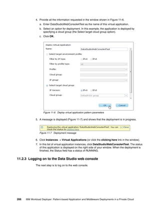 4. Provide all the information requested in the window shown in Figure 11-6.
                 a. Enter DataStudioWebConsole4Test as the name of this virtual application.
                 b. Select an option for deployment. In this example, the application is deployed by
                    specifying a cloud group (the Select target cloud group option).
                 c. Click OK.




                     Figure 11-6 Deploy virtual application pattern parameters

              5. A message is displayed (Figure 11-7) and shows that the deployment is in progress.




                 Figure 11-7 Deployment message

              6. Click Instances  Virtual Applications (or click the clicking here link in the window).
              7. In this list of virtual application instances, click DataStudioWebConsole4Test. The status
                 of this application is displayed on the right side of your window. When the deployment is
                 finished, the Status field has a status of RUNNING.


11.2.3 Logging on to the Data Studio web console
              The next step is to log on to the web console.




266   IBM Workload Deployer: Pattern-based Application and Middleware Deployments in a Private Cloud
 