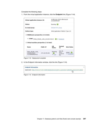 Complete the following steps:
1. From the virtual application instance, click the Endpoint link (Figure 11-8).




   Figure 11-8 Deployment complete

2. In the Endpoint information window, click the link (Figure 11-9).




   Figure 11-9 Endpoint information




                       Chapter 11. Database patterns and Data Studio web console example   267
 