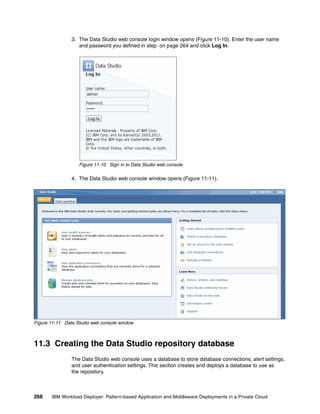 3. The Data Studio web console login window opens (Figure 11-10). Enter the user name
                   and password you defined in step on page 264 and click Log In.




                   Figure 11-10 Sign in to Data Studio web console

                4. The Data Studio web console window opens (Figure 11-11).




Figure 11-11 Data Studio web console window



11.3 Creating the Data Studio repository database
                The Data Studio web console uses a database to store database connections, alert settings,
                and user authentication settings. This section creates and deploys a database to use as
                the repository.



268    IBM Workload Deployer: Pattern-based Application and Middleware Deployments in a Private Cloud
 